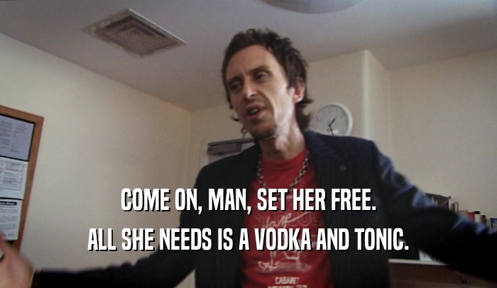 COME ON, MAN, SET HER FREE. ALL SHE NEEDS IS A VODKA AND TONIC. 
