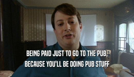 BEING PAID JUST TO GO TO THE PUB, BECAUSE YOU'LL BE DOING PUB STUFF 