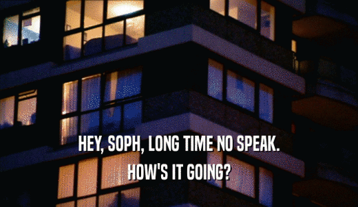 HEY, SOPH, LONG TIME NO SPEAK. HOW'S IT GOING? 