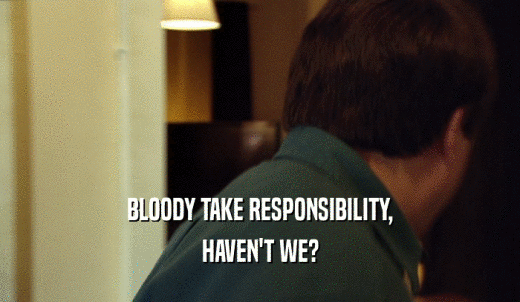 BLOODY TAKE RESPONSIBILITY, HAVEN'T WE? 