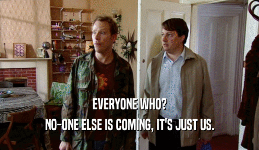 EVERYONE WHO? NO-ONE ELSE IS COMING, IT'S JUST US. 