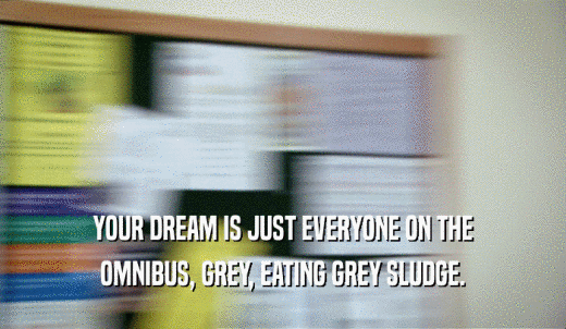YOUR DREAM IS JUST EVERYONE ON THE OMNIBUS, GREY, EATING GREY SLUDGE. 