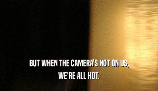 BUT WHEN THE CAMERA'S NOT ON US, WE'RE ALL HOT. 