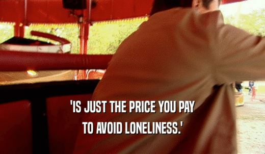 'IS JUST THE PRICE YOU PAY TO AVOID LONELINESS.' 