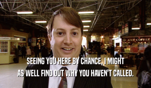 SEEING YOU HERE BY CHANCE, I MIGHT AS WELL FIND OUT WHY YOU HAVEN'T CALLED. 