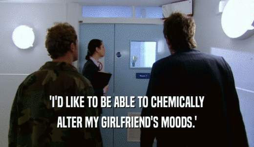'I'D LIKE TO BE ABLE TO CHEMICALLY ALTER MY GIRLFRIEND'S MOODS.' 