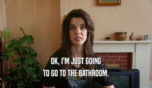 OK, I'M JUST GOING TO GO TO THE BATHROOM. 