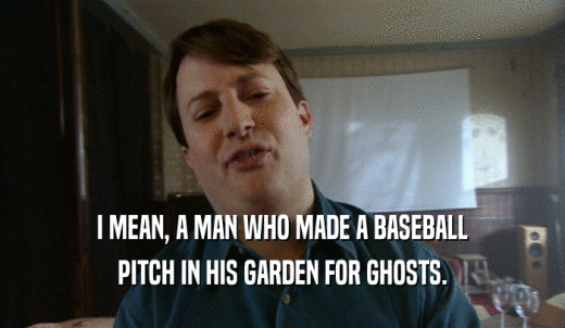 I MEAN, A MAN WHO MADE A BASEBALL PITCH IN HIS GARDEN FOR GHOSTS. 