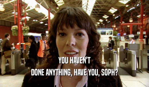 YOU HAVEN'T DONE ANYTHING, HAVE YOU, SOPH? 