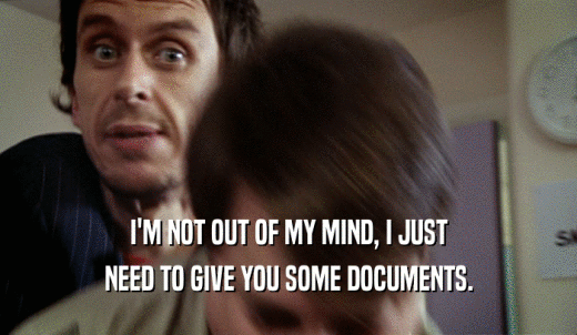 I'M NOT OUT OF MY MIND, I JUST NEED TO GIVE YOU SOME DOCUMENTS. 
