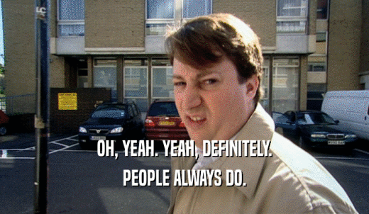 OH, YEAH. YEAH, DEFINITELY. PEOPLE ALWAYS DO. 