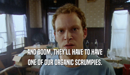 AND BOOM, THEY'LL HAVE TO HAVE ONE OF OUR ORGANIC SCRUMPIES. 