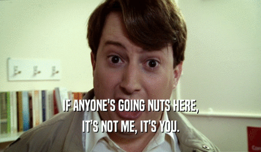 IF ANYONE'S GOING NUTS HERE, IT'S NOT ME, IT'S YOU. 