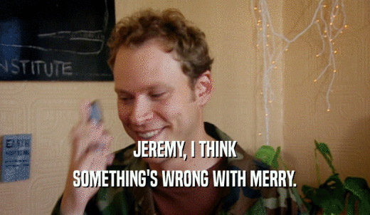JEREMY, I THINK SOMETHING'S WRONG WITH MERRY. 