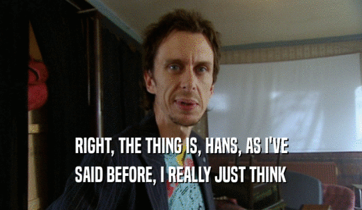 RIGHT, THE THING IS, HANS, AS I'VE SAID BEFORE, I REALLY JUST THINK 