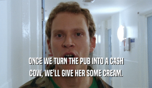 ONCE WE TURN THE PUB INTO A CASH COW, WE'LL GIVE HER SOME CREAM. 