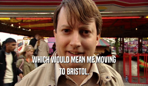 WHICH WOULD MEAN ME MOVING TO BRISTOL. 