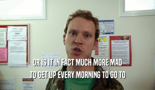 OR IS IT IN FACT MUCH MORE MAD TO GET UP EVERY MORNING TO GO TO 