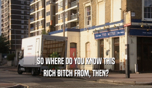 SO WHERE DO YOU KNOW THIS RICH BITCH FROM, THEN? 