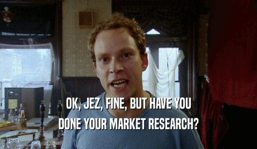 OK, JEZ, FINE, BUT HAVE YOU DONE YOUR MARKET RESEARCH? 