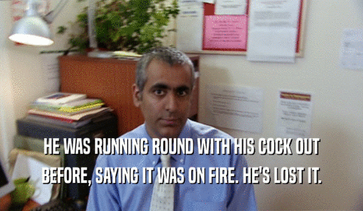 HE WAS RUNNING ROUND WITH HIS COCK OUT BEFORE, SAYING IT WAS ON FIRE. HE'S LOST IT. 