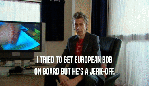I TRIED TO GET EUROPEAN BOB ON BOARD BUT HE'S A JERK-OFF. 