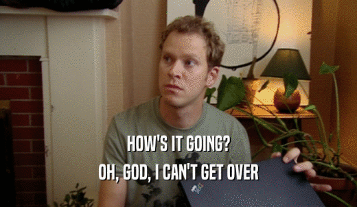 HOW'S IT GOING? OH, GOD, I CAN'T GET OVER 