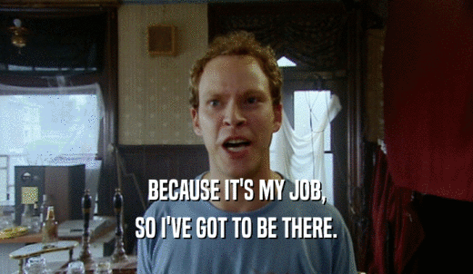 BECAUSE IT'S MY JOB, SO I'VE GOT TO BE THERE. 