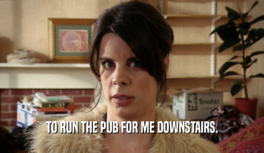 TO RUN THE PUB FOR ME DOWNSTAIRS.  