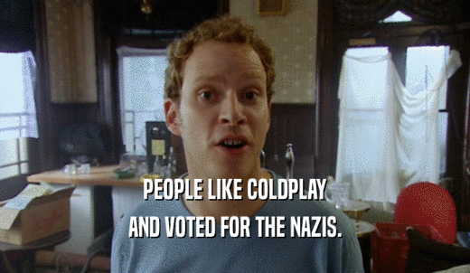 PEOPLE LIKE COLDPLAY AND VOTED FOR THE NAZIS. 
