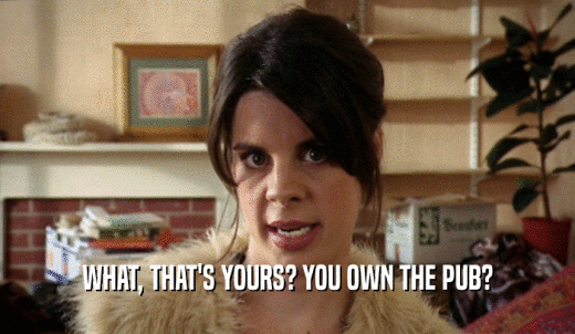 WHAT, THAT'S YOURS? YOU OWN THE PUB?  