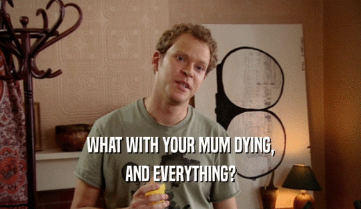 WHAT WITH YOUR MUM DYING, AND EVERYTHING? 
