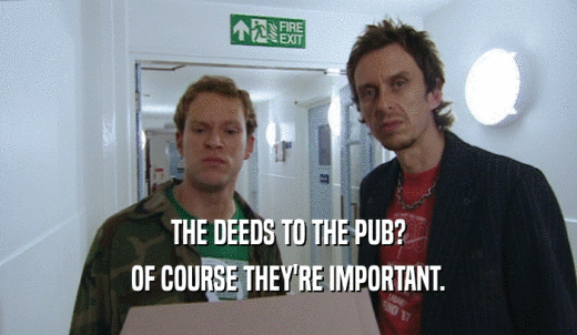 THE DEEDS TO THE PUB? OF COURSE THEY'RE IMPORTANT. 
