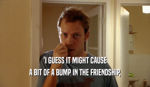 'I GUESS IT MIGHT CAUSE A BIT OF A BUMP IN THE FRIENDSHIP, 