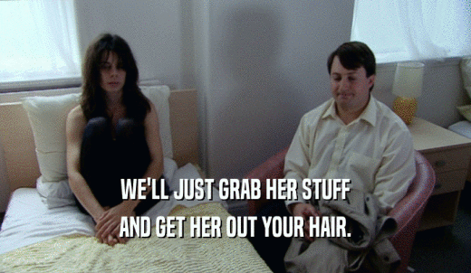 WE'LL JUST GRAB HER STUFF AND GET HER OUT YOUR HAIR. 