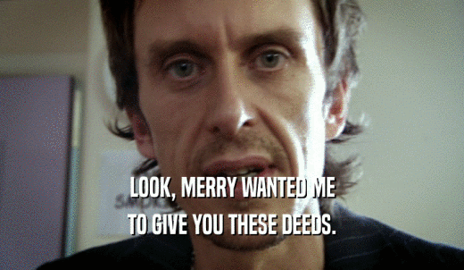 LOOK, MERRY WANTED ME TO GIVE YOU THESE DEEDS. 