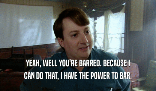 YEAH, WELL YOU'RE BARRED. BECAUSE I CAN DO THAT, I HAVE THE POWER TO BAR. 