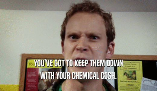 YOU'VE GOT TO KEEP THEM DOWN WITH YOUR CHEMICAL COSH. 
