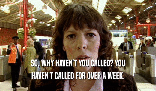 SO, WHY HAVEN'T YOU CALLED? YOU HAVEN'T CALLED FOR OVER A WEEK. 