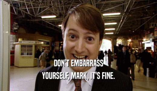 DON'T EMBARRASS YOURSELF, MARK, IT'S FINE. 