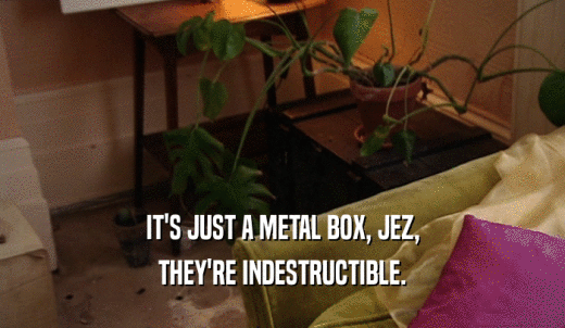 IT'S JUST A METAL BOX, JEZ, THEY'RE INDESTRUCTIBLE. 