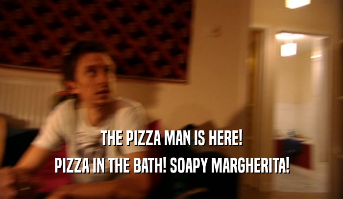 THE PIZZA MAN IS HERE!
 PIZZA IN THE BATH! SOAPY MARGHERITA!
 
