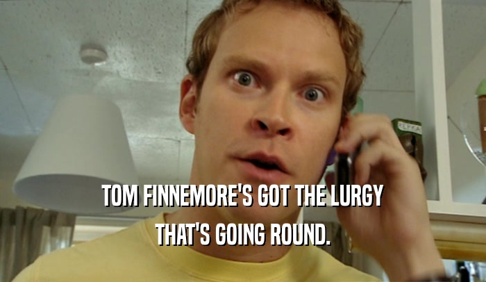 TOM FINNEMORE'S GOT THE LURGY THAT'S GOING ROUND. 