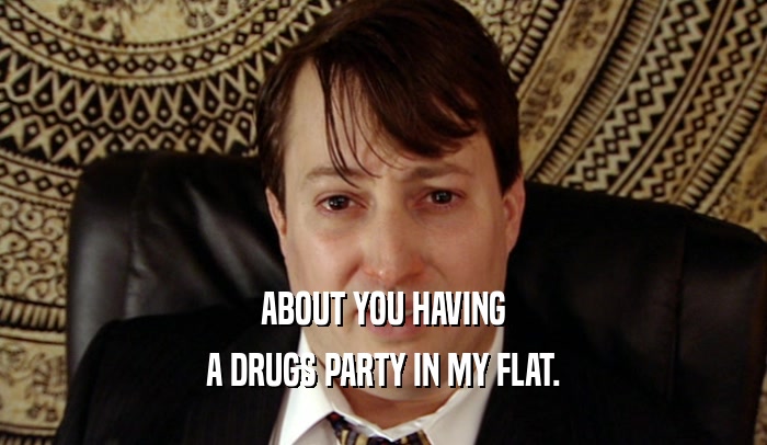 ABOUT YOU HAVING A DRUGS PARTY IN MY FLAT. 