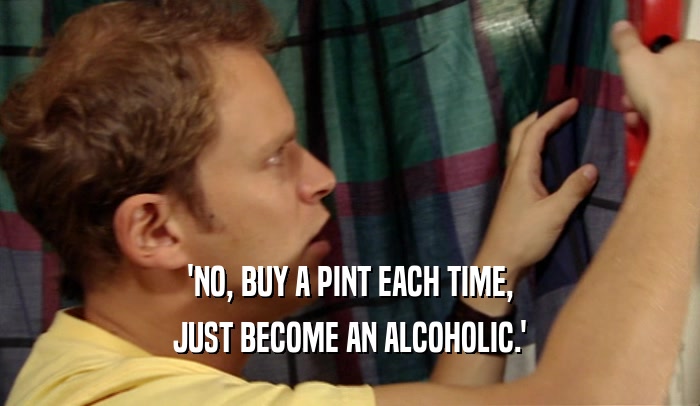 'NO, BUY A PINT EACH TIME, JUST BECOME AN ALCOHOLIC.' 