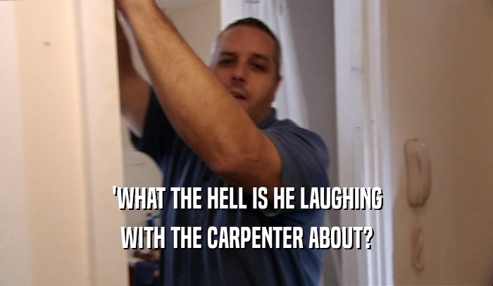'WHAT THE HELL IS HE LAUGHING WITH THE CARPENTER ABOUT? 