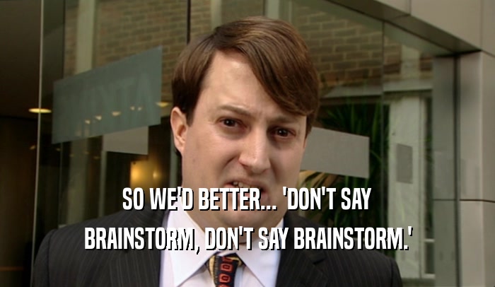 SO WE'D BETTER... 'DON'T SAY BRAINSTORM, DON'T SAY BRAINSTORM.' 