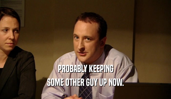 PROBABLY KEEPING SOME OTHER GUY UP NOW. 