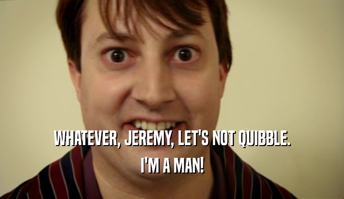 WHATEVER, JEREMY, LET'S NOT QUIBBLE. I'M A MAN! 