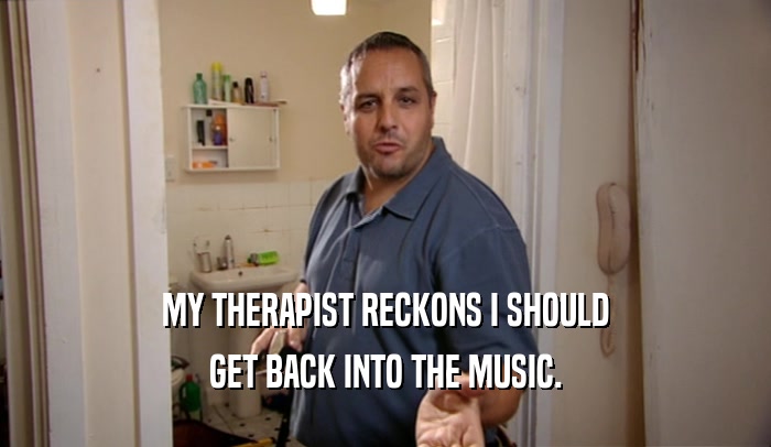 MY THERAPIST RECKONS I SHOULD
 GET BACK INTO THE MUSIC.
 
